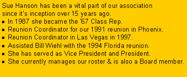Text Box: Sue Hanson has been a vital part of our association since it�s inception over 15 years ago.In 1987 she became the �67 Class Rep.&nbsp; Reunion Coordinator for our 1991 reunion in Phoenix.Reunion Coordinator in Las Vegas in 1997.Assisted Bill Wiehl with the 1994 Florida reunion.&nbsp; She has served as Vice President and President.She currently manages our roster & is also a Board member.